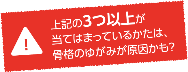 上記の3つ以上が当てはまっているかたは、骨格のゆがみが影響しているのかも?