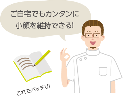 ご自宅でもカンタンに 小顔を維持できる!